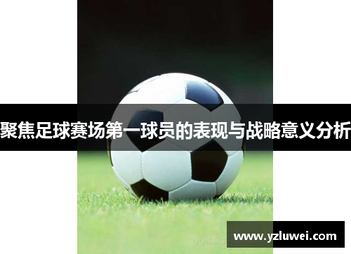 聚焦足球赛场第一球员的表现与战略意义分析