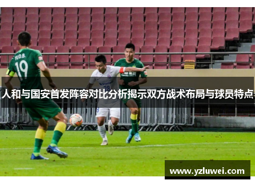人和与国安首发阵容对比分析揭示双方战术布局与球员特点