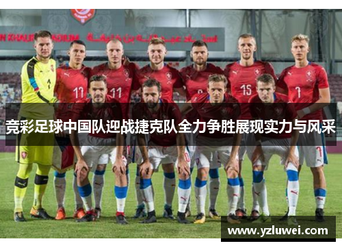 竞彩足球中国队迎战捷克队全力争胜展现实力与风采