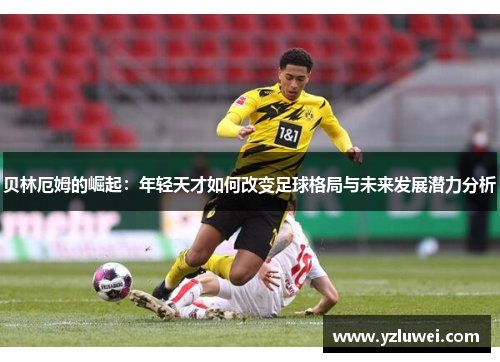 贝林厄姆的崛起：年轻天才如何改变足球格局与未来发展潜力分析