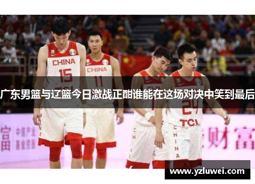 广东男篮与辽篮今日激战正酣谁能在这场对决中笑到最后