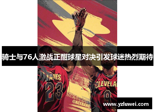 骑士与76人激战正酣球星对决引发球迷热烈期待
